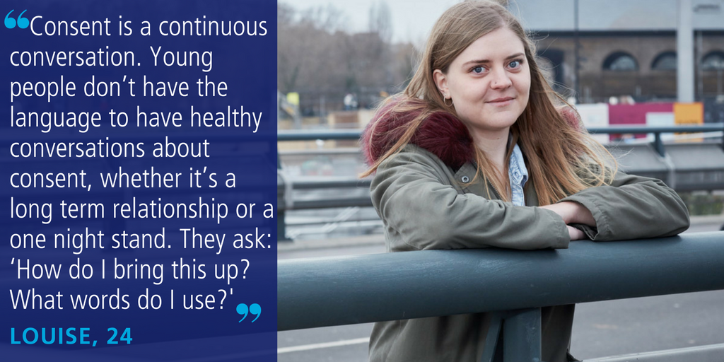 Louise, 24,: “Consent is a continuous conversation. Young people don’t have the language to have these healthy conversations about consent, whether it’s a long term relationship or a one night stand. They ask: ‘How do I bring this up? What words do I use?’”